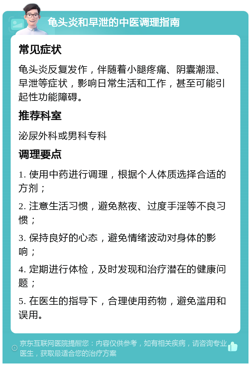 龟头炎和早泄的中医调理指南 常见症状 龟头炎反复发作，伴随着小腿疼痛、阴囊潮湿、早泄等症状，影响日常生活和工作，甚至可能引起性功能障碍。 推荐科室 泌尿外科或男科专科 调理要点 1. 使用中药进行调理，根据个人体质选择合适的方剂； 2. 注意生活习惯，避免熬夜、过度手淫等不良习惯； 3. 保持良好的心态，避免情绪波动对身体的影响； 4. 定期进行体检，及时发现和治疗潜在的健康问题； 5. 在医生的指导下，合理使用药物，避免滥用和误用。