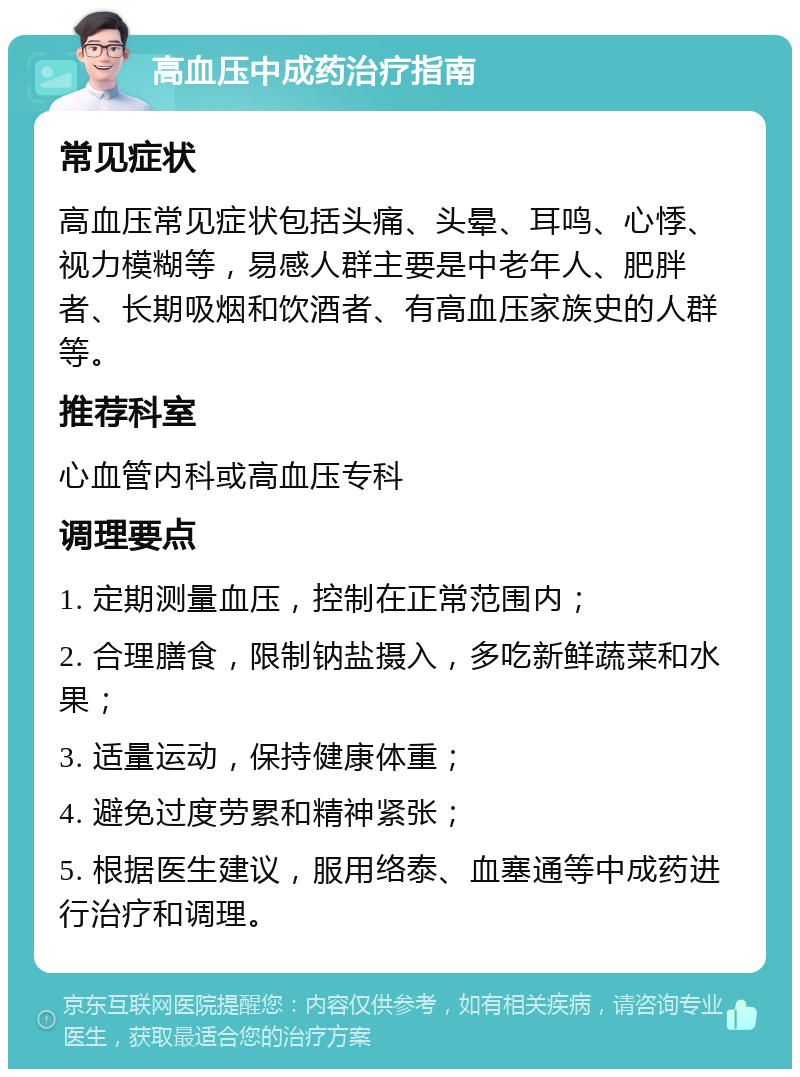 高血压中成药治疗指南 常见症状 高血压常见症状包括头痛、头晕、耳鸣、心悸、视力模糊等，易感人群主要是中老年人、肥胖者、长期吸烟和饮酒者、有高血压家族史的人群等。 推荐科室 心血管内科或高血压专科 调理要点 1. 定期测量血压，控制在正常范围内； 2. 合理膳食，限制钠盐摄入，多吃新鲜蔬菜和水果； 3. 适量运动，保持健康体重； 4. 避免过度劳累和精神紧张； 5. 根据医生建议，服用络泰、血塞通等中成药进行治疗和调理。