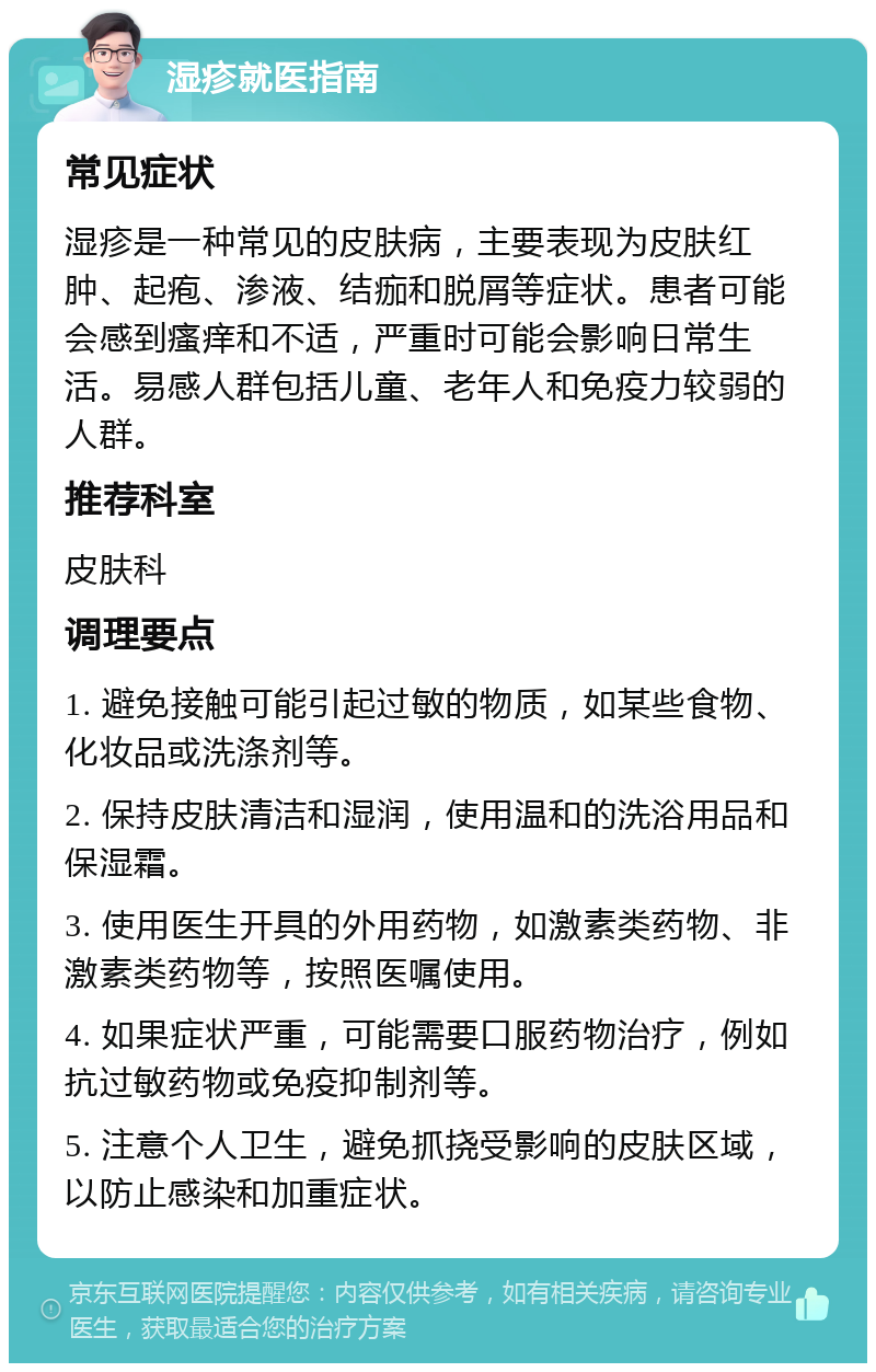 湿疹就医指南 常见症状 湿疹是一种常见的皮肤病，主要表现为皮肤红肿、起疱、渗液、结痂和脱屑等症状。患者可能会感到瘙痒和不适，严重时可能会影响日常生活。易感人群包括儿童、老年人和免疫力较弱的人群。 推荐科室 皮肤科 调理要点 1. 避免接触可能引起过敏的物质，如某些食物、化妆品或洗涤剂等。 2. 保持皮肤清洁和湿润，使用温和的洗浴用品和保湿霜。 3. 使用医生开具的外用药物，如激素类药物、非激素类药物等，按照医嘱使用。 4. 如果症状严重，可能需要口服药物治疗，例如抗过敏药物或免疫抑制剂等。 5. 注意个人卫生，避免抓挠受影响的皮肤区域，以防止感染和加重症状。