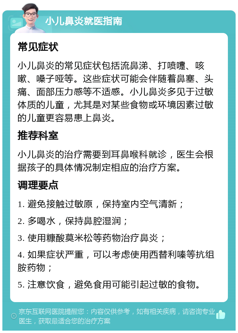 小儿鼻炎就医指南 常见症状 小儿鼻炎的常见症状包括流鼻涕、打喷嚏、咳嗽、嗓子哑等。这些症状可能会伴随着鼻塞、头痛、面部压力感等不适感。小儿鼻炎多见于过敏体质的儿童，尤其是对某些食物或环境因素过敏的儿童更容易患上鼻炎。 推荐科室 小儿鼻炎的治疗需要到耳鼻喉科就诊，医生会根据孩子的具体情况制定相应的治疗方案。 调理要点 1. 避免接触过敏原，保持室内空气清新； 2. 多喝水，保持鼻腔湿润； 3. 使用糠酸莫米松等药物治疗鼻炎； 4. 如果症状严重，可以考虑使用西替利嗪等抗组胺药物； 5. 注意饮食，避免食用可能引起过敏的食物。