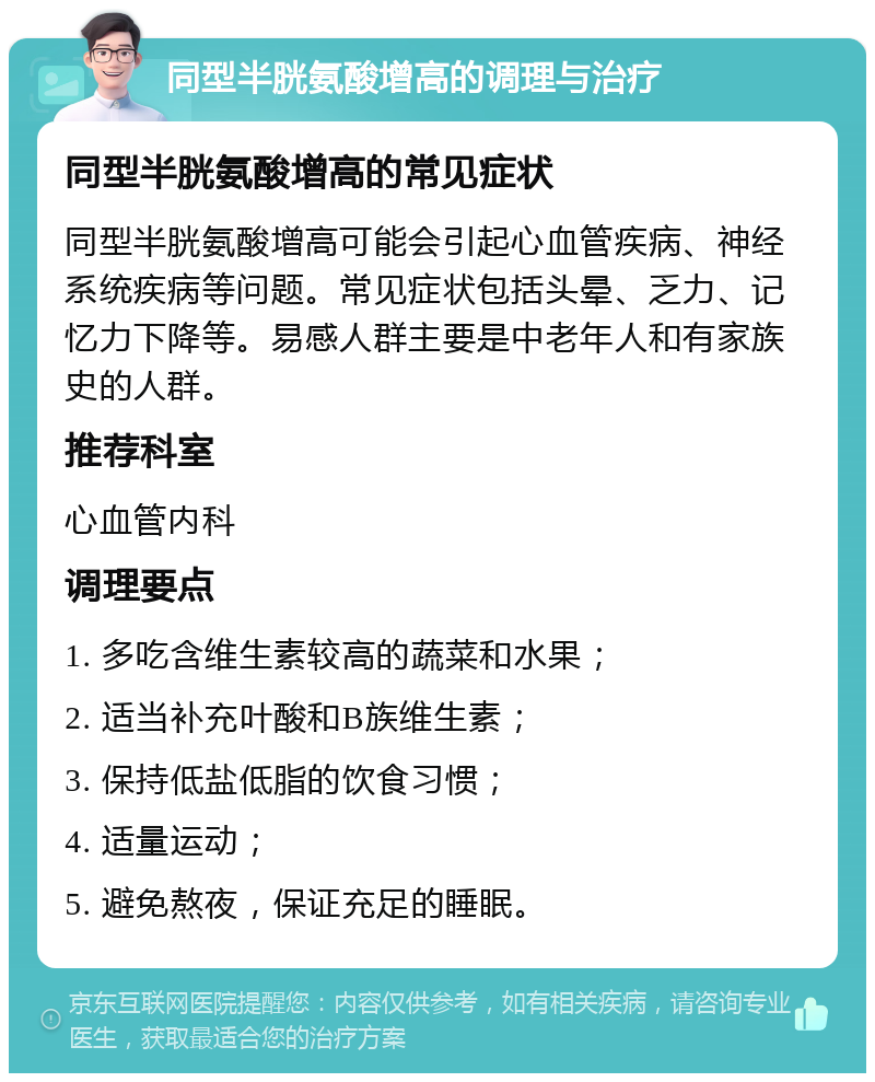 同型半胱氨酸增高的调理与治疗 同型半胱氨酸增高的常见症状 同型半胱氨酸增高可能会引起心血管疾病、神经系统疾病等问题。常见症状包括头晕、乏力、记忆力下降等。易感人群主要是中老年人和有家族史的人群。 推荐科室 心血管内科 调理要点 1. 多吃含维生素较高的蔬菜和水果； 2. 适当补充叶酸和B族维生素； 3. 保持低盐低脂的饮食习惯； 4. 适量运动； 5. 避免熬夜，保证充足的睡眠。