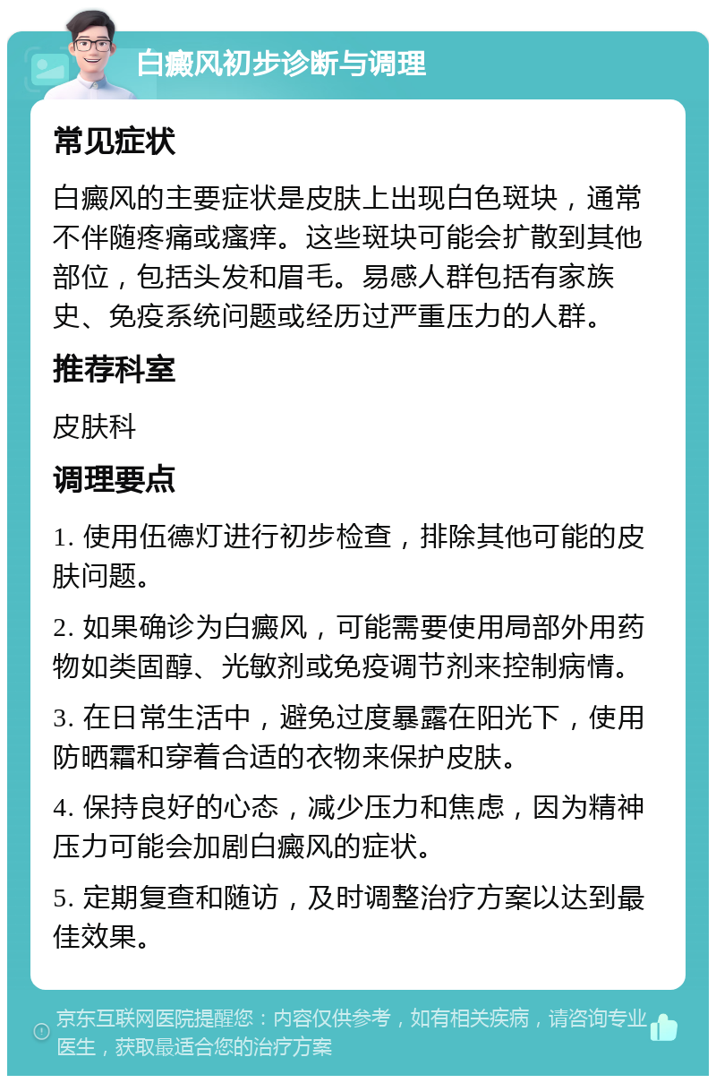 白癜风初步诊断与调理 常见症状 白癜风的主要症状是皮肤上出现白色斑块，通常不伴随疼痛或瘙痒。这些斑块可能会扩散到其他部位，包括头发和眉毛。易感人群包括有家族史、免疫系统问题或经历过严重压力的人群。 推荐科室 皮肤科 调理要点 1. 使用伍德灯进行初步检查，排除其他可能的皮肤问题。 2. 如果确诊为白癜风，可能需要使用局部外用药物如类固醇、光敏剂或免疫调节剂来控制病情。 3. 在日常生活中，避免过度暴露在阳光下，使用防晒霜和穿着合适的衣物来保护皮肤。 4. 保持良好的心态，减少压力和焦虑，因为精神压力可能会加剧白癜风的症状。 5. 定期复查和随访，及时调整治疗方案以达到最佳效果。