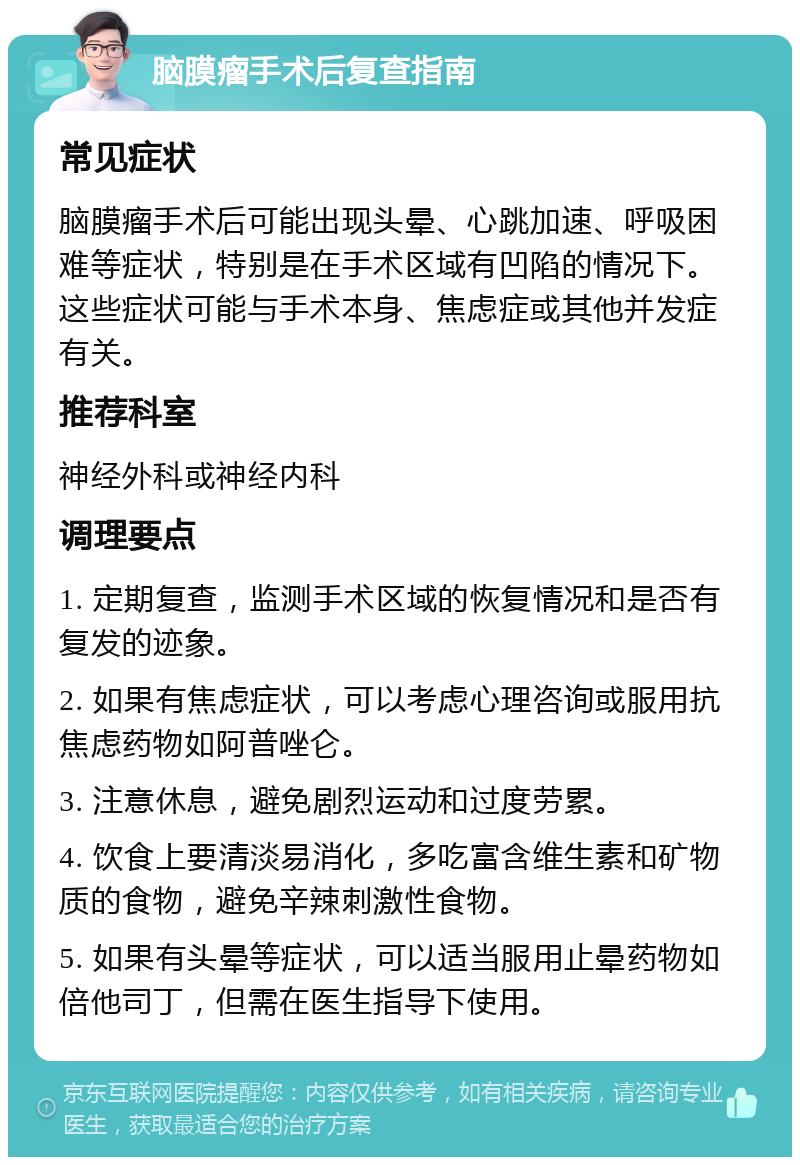 脑膜瘤手术后复查指南 常见症状 脑膜瘤手术后可能出现头晕、心跳加速、呼吸困难等症状，特别是在手术区域有凹陷的情况下。这些症状可能与手术本身、焦虑症或其他并发症有关。 推荐科室 神经外科或神经内科 调理要点 1. 定期复查，监测手术区域的恢复情况和是否有复发的迹象。 2. 如果有焦虑症状，可以考虑心理咨询或服用抗焦虑药物如阿普唑仑。 3. 注意休息，避免剧烈运动和过度劳累。 4. 饮食上要清淡易消化，多吃富含维生素和矿物质的食物，避免辛辣刺激性食物。 5. 如果有头晕等症状，可以适当服用止晕药物如倍他司丁，但需在医生指导下使用。