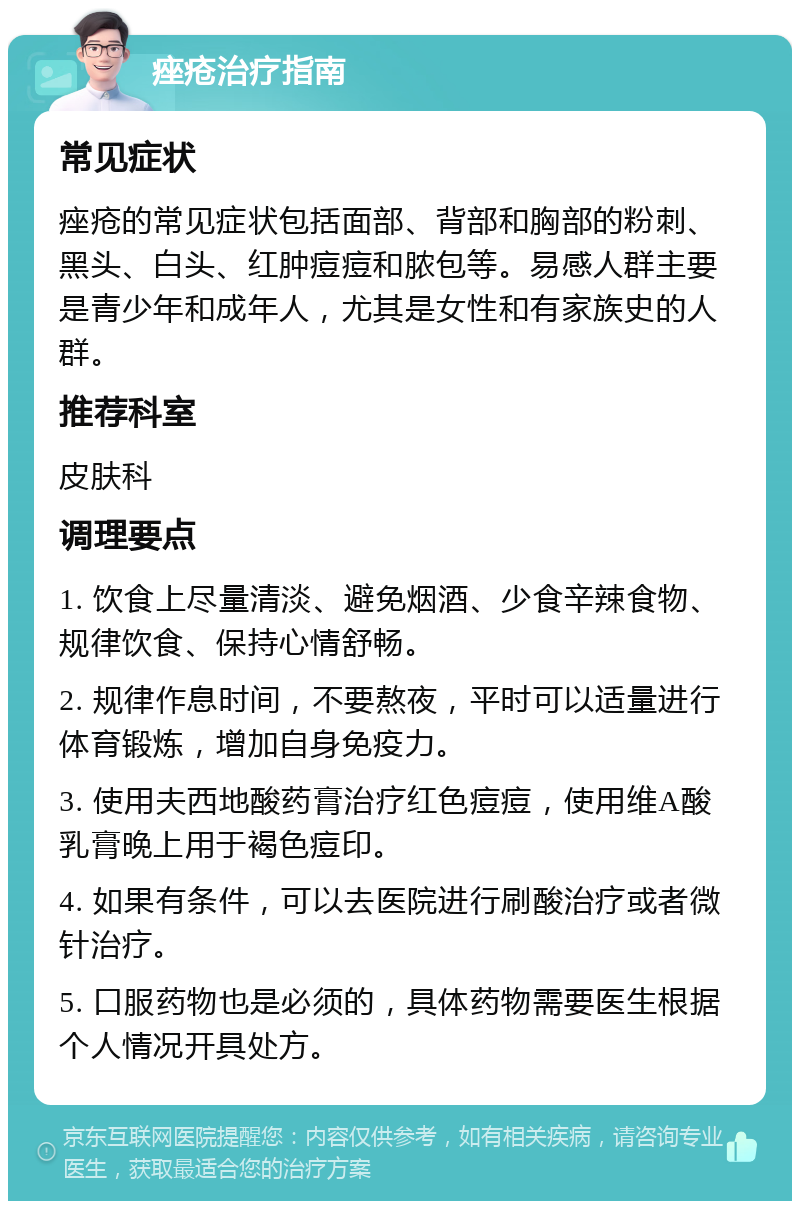 痤疮治疗指南 常见症状 痤疮的常见症状包括面部、背部和胸部的粉刺、黑头、白头、红肿痘痘和脓包等。易感人群主要是青少年和成年人，尤其是女性和有家族史的人群。 推荐科室 皮肤科 调理要点 1. 饮食上尽量清淡、避免烟酒、少食辛辣食物、规律饮食、保持心情舒畅。 2. 规律作息时间，不要熬夜，平时可以适量进行体育锻炼，增加自身免疫力。 3. 使用夫西地酸药膏治疗红色痘痘，使用维A酸乳膏晚上用于褐色痘印。 4. 如果有条件，可以去医院进行刷酸治疗或者微针治疗。 5. 口服药物也是必须的，具体药物需要医生根据个人情况开具处方。