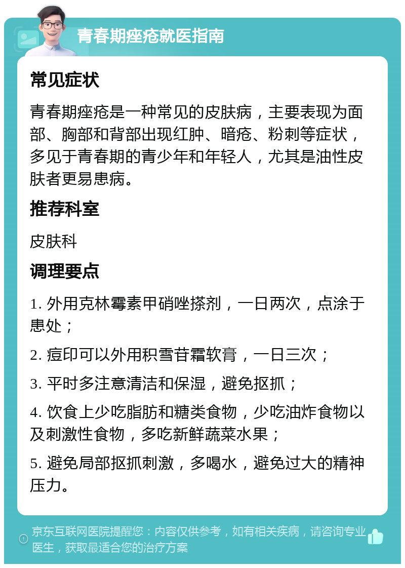 青春期痤疮就医指南 常见症状 青春期痤疮是一种常见的皮肤病，主要表现为面部、胸部和背部出现红肿、暗疮、粉刺等症状，多见于青春期的青少年和年轻人，尤其是油性皮肤者更易患病。 推荐科室 皮肤科 调理要点 1. 外用克林霉素甲硝唑搽剂，一日两次，点涂于患处； 2. 痘印可以外用积雪苷霜软膏，一日三次； 3. 平时多注意清洁和保湿，避免抠抓； 4. 饮食上少吃脂肪和糖类食物，少吃油炸食物以及刺激性食物，多吃新鲜蔬菜水果； 5. 避免局部抠抓刺激，多喝水，避免过大的精神压力。