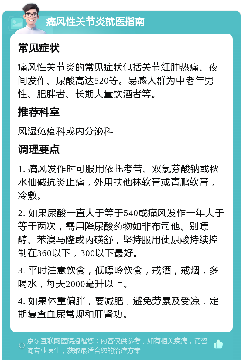 痛风性关节炎就医指南 常见症状 痛风性关节炎的常见症状包括关节红肿热痛、夜间发作、尿酸高达520等。易感人群为中老年男性、肥胖者、长期大量饮酒者等。 推荐科室 风湿免疫科或内分泌科 调理要点 1. 痛风发作时可服用依托考昔、双氯芬酸钠或秋水仙碱抗炎止痛，外用扶他林软膏或青鹏软膏，冷敷。 2. 如果尿酸一直大于等于540或痛风发作一年大于等于两次，需用降尿酸药物如非布司他、别嘌醇、苯溴马隆或丙磺舒，坚持服用使尿酸持续控制在360以下，300以下最好。 3. 平时注意饮食，低嘌呤饮食，戒酒，戒烟，多喝水，每天2000毫升以上。 4. 如果体重偏胖，要减肥，避免劳累及受凉，定期复查血尿常规和肝肾功。