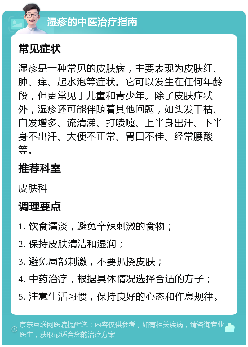 湿疹的中医治疗指南 常见症状 湿疹是一种常见的皮肤病，主要表现为皮肤红、肿、痒、起水泡等症状。它可以发生在任何年龄段，但更常见于儿童和青少年。除了皮肤症状外，湿疹还可能伴随着其他问题，如头发干枯、白发增多、流清涕、打喷嚏、上半身出汗、下半身不出汗、大便不正常、胃口不佳、经常腰酸等。 推荐科室 皮肤科 调理要点 1. 饮食清淡，避免辛辣刺激的食物； 2. 保持皮肤清洁和湿润； 3. 避免局部刺激，不要抓挠皮肤； 4. 中药治疗，根据具体情况选择合适的方子； 5. 注意生活习惯，保持良好的心态和作息规律。