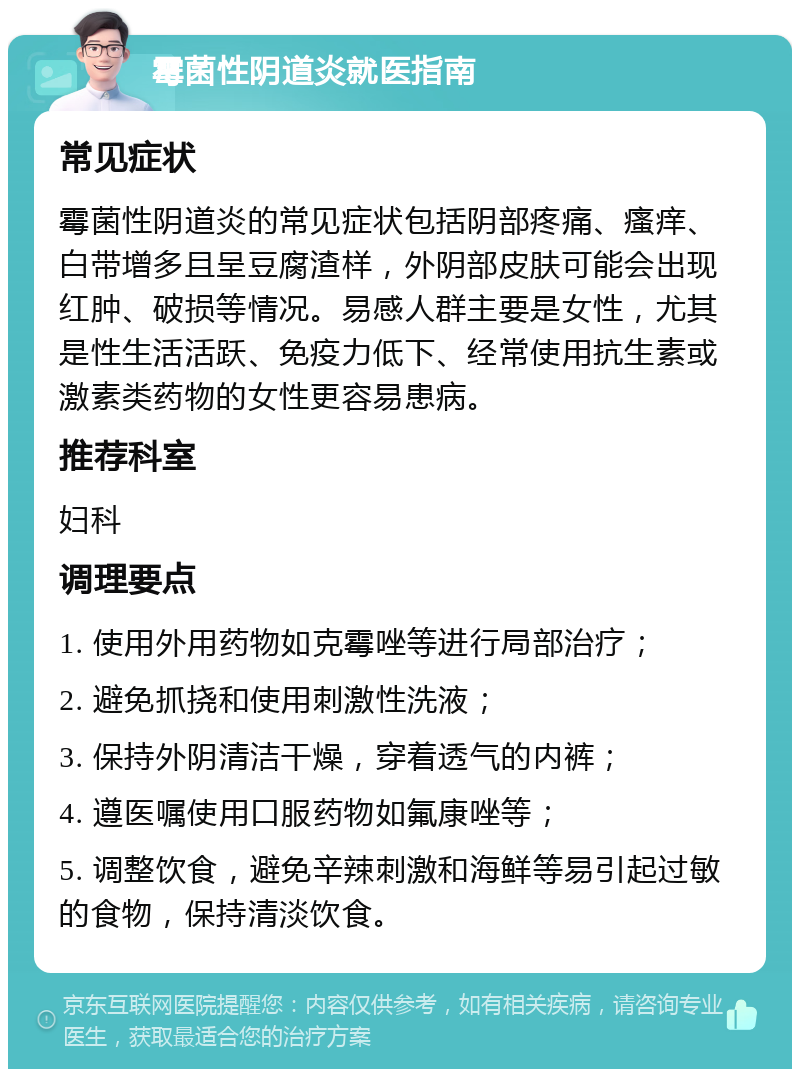 霉菌性阴道炎就医指南 常见症状 霉菌性阴道炎的常见症状包括阴部疼痛、瘙痒、白带增多且呈豆腐渣样，外阴部皮肤可能会出现红肿、破损等情况。易感人群主要是女性，尤其是性生活活跃、免疫力低下、经常使用抗生素或激素类药物的女性更容易患病。 推荐科室 妇科 调理要点 1. 使用外用药物如克霉唑等进行局部治疗； 2. 避免抓挠和使用刺激性洗液； 3. 保持外阴清洁干燥，穿着透气的内裤； 4. 遵医嘱使用口服药物如氟康唑等； 5. 调整饮食，避免辛辣刺激和海鲜等易引起过敏的食物，保持清淡饮食。