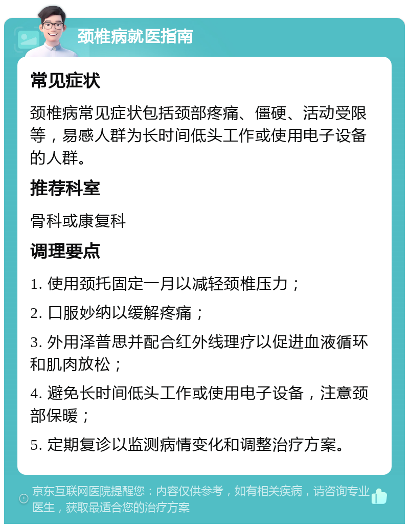 颈椎病就医指南 常见症状 颈椎病常见症状包括颈部疼痛、僵硬、活动受限等，易感人群为长时间低头工作或使用电子设备的人群。 推荐科室 骨科或康复科 调理要点 1. 使用颈托固定一月以减轻颈椎压力； 2. 口服妙纳以缓解疼痛； 3. 外用泽普思并配合红外线理疗以促进血液循环和肌肉放松； 4. 避免长时间低头工作或使用电子设备，注意颈部保暖； 5. 定期复诊以监测病情变化和调整治疗方案。