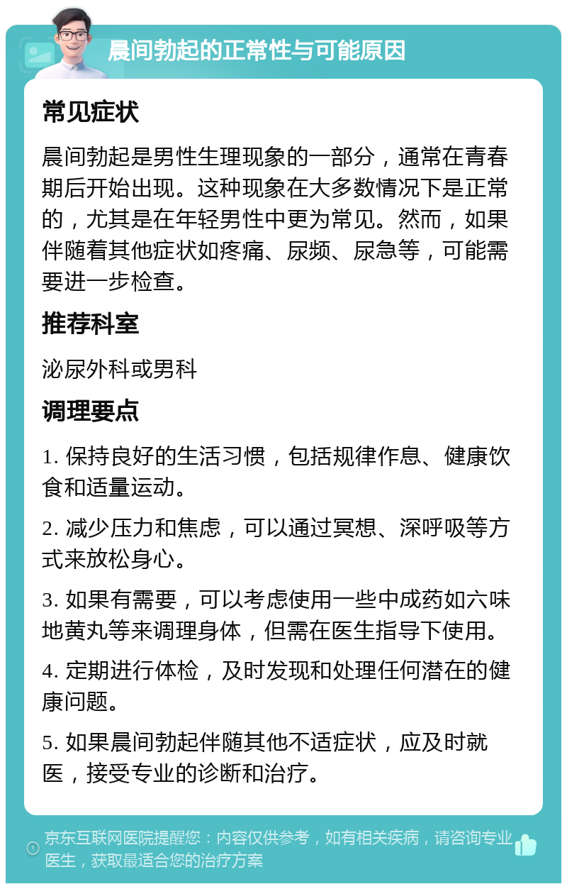 晨间勃起的正常性与可能原因 常见症状 晨间勃起是男性生理现象的一部分，通常在青春期后开始出现。这种现象在大多数情况下是正常的，尤其是在年轻男性中更为常见。然而，如果伴随着其他症状如疼痛、尿频、尿急等，可能需要进一步检查。 推荐科室 泌尿外科或男科 调理要点 1. 保持良好的生活习惯，包括规律作息、健康饮食和适量运动。 2. 减少压力和焦虑，可以通过冥想、深呼吸等方式来放松身心。 3. 如果有需要，可以考虑使用一些中成药如六味地黄丸等来调理身体，但需在医生指导下使用。 4. 定期进行体检，及时发现和处理任何潜在的健康问题。 5. 如果晨间勃起伴随其他不适症状，应及时就医，接受专业的诊断和治疗。