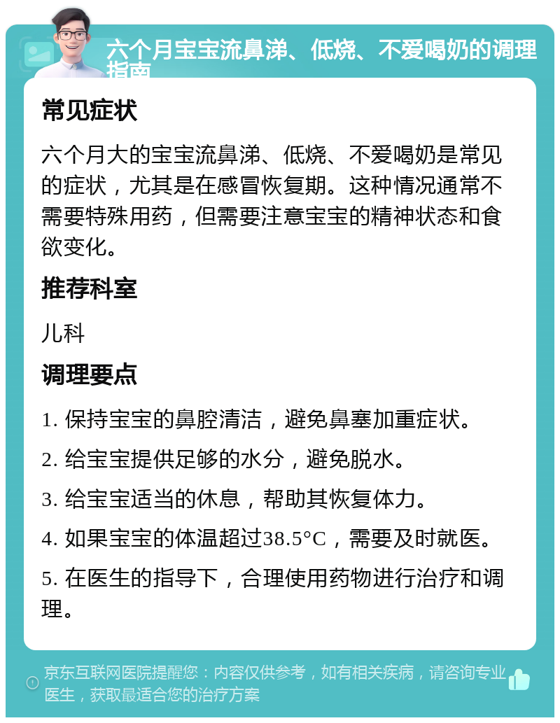 六个月宝宝流鼻涕、低烧、不爱喝奶的调理指南 常见症状 六个月大的宝宝流鼻涕、低烧、不爱喝奶是常见的症状，尤其是在感冒恢复期。这种情况通常不需要特殊用药，但需要注意宝宝的精神状态和食欲变化。 推荐科室 儿科 调理要点 1. 保持宝宝的鼻腔清洁，避免鼻塞加重症状。 2. 给宝宝提供足够的水分，避免脱水。 3. 给宝宝适当的休息，帮助其恢复体力。 4. 如果宝宝的体温超过38.5°C，需要及时就医。 5. 在医生的指导下，合理使用药物进行治疗和调理。