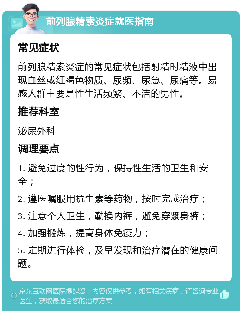 前列腺精索炎症就医指南 常见症状 前列腺精索炎症的常见症状包括射精时精液中出现血丝或红褐色物质、尿频、尿急、尿痛等。易感人群主要是性生活频繁、不洁的男性。 推荐科室 泌尿外科 调理要点 1. 避免过度的性行为，保持性生活的卫生和安全； 2. 遵医嘱服用抗生素等药物，按时完成治疗； 3. 注意个人卫生，勤换内裤，避免穿紧身裤； 4. 加强锻炼，提高身体免疫力； 5. 定期进行体检，及早发现和治疗潜在的健康问题。