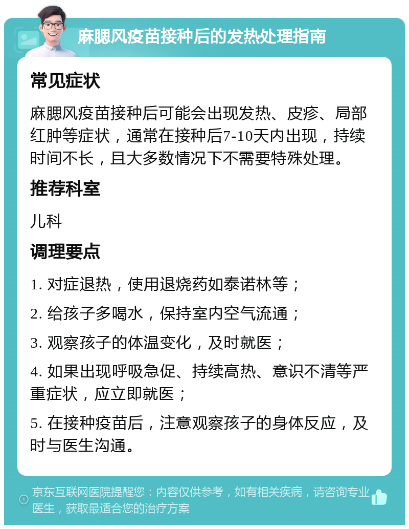 麻腮风疫苗接种后的发热处理指南 常见症状 麻腮风疫苗接种后可能会出现发热、皮疹、局部红肿等症状，通常在接种后7-10天内出现，持续时间不长，且大多数情况下不需要特殊处理。 推荐科室 儿科 调理要点 1. 对症退热，使用退烧药如泰诺林等； 2. 给孩子多喝水，保持室内空气流通； 3. 观察孩子的体温变化，及时就医； 4. 如果出现呼吸急促、持续高热、意识不清等严重症状，应立即就医； 5. 在接种疫苗后，注意观察孩子的身体反应，及时与医生沟通。