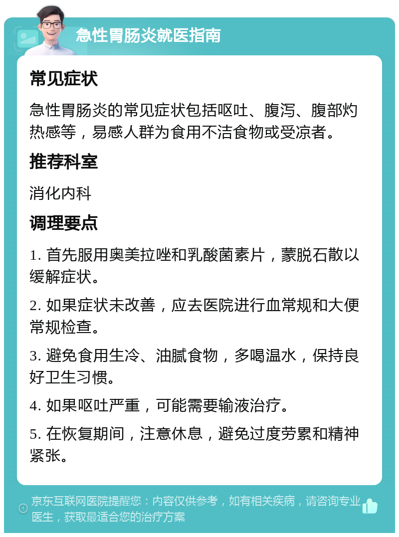 急性胃肠炎就医指南 常见症状 急性胃肠炎的常见症状包括呕吐、腹泻、腹部灼热感等，易感人群为食用不洁食物或受凉者。 推荐科室 消化内科 调理要点 1. 首先服用奥美拉唑和乳酸菌素片，蒙脱石散以缓解症状。 2. 如果症状未改善，应去医院进行血常规和大便常规检查。 3. 避免食用生冷、油腻食物，多喝温水，保持良好卫生习惯。 4. 如果呕吐严重，可能需要输液治疗。 5. 在恢复期间，注意休息，避免过度劳累和精神紧张。