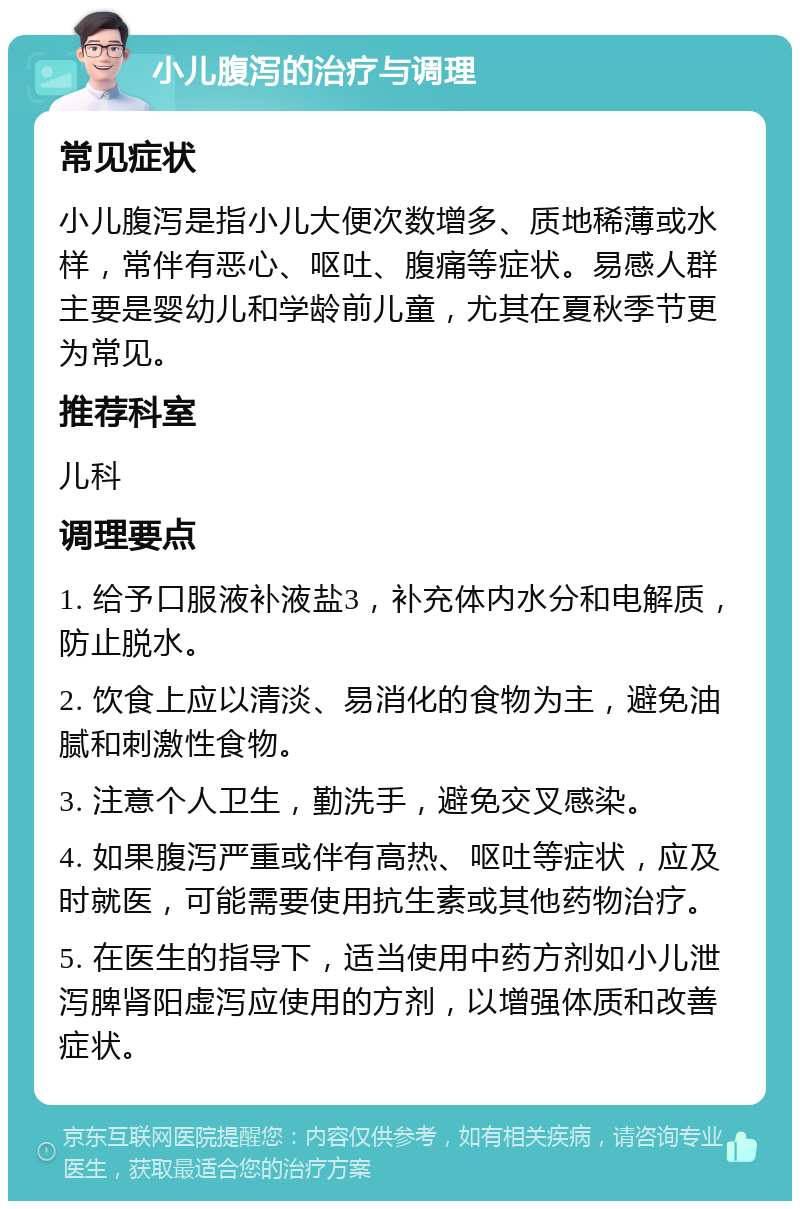 小儿腹泻的治疗与调理 常见症状 小儿腹泻是指小儿大便次数增多、质地稀薄或水样，常伴有恶心、呕吐、腹痛等症状。易感人群主要是婴幼儿和学龄前儿童，尤其在夏秋季节更为常见。 推荐科室 儿科 调理要点 1. 给予口服液补液盐3，补充体内水分和电解质，防止脱水。 2. 饮食上应以清淡、易消化的食物为主，避免油腻和刺激性食物。 3. 注意个人卫生，勤洗手，避免交叉感染。 4. 如果腹泻严重或伴有高热、呕吐等症状，应及时就医，可能需要使用抗生素或其他药物治疗。 5. 在医生的指导下，适当使用中药方剂如小儿泄泻脾肾阳虚泻应使用的方剂，以增强体质和改善症状。