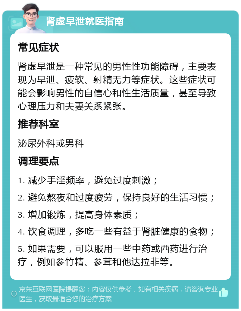 肾虚早泄就医指南 常见症状 肾虚早泄是一种常见的男性性功能障碍，主要表现为早泄、疲软、射精无力等症状。这些症状可能会影响男性的自信心和性生活质量，甚至导致心理压力和夫妻关系紧张。 推荐科室 泌尿外科或男科 调理要点 1. 减少手淫频率，避免过度刺激； 2. 避免熬夜和过度疲劳，保持良好的生活习惯； 3. 增加锻炼，提高身体素质； 4. 饮食调理，多吃一些有益于肾脏健康的食物； 5. 如果需要，可以服用一些中药或西药进行治疗，例如参竹精、参茸和他达拉非等。