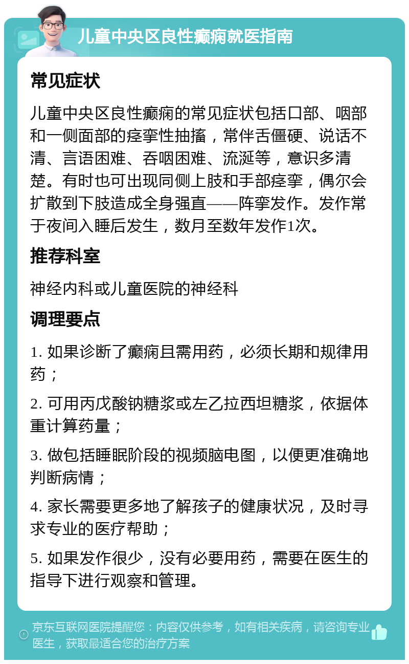 儿童中央区良性癫痫就医指南 常见症状 儿童中央区良性癫痫的常见症状包括口部、咽部和一侧面部的痉挛性抽搐，常伴舌僵硬、说话不清、言语困难、吞咽困难、流涎等，意识多清楚。有时也可出现同侧上肢和手部痉挛，偶尔会扩散到下肢造成全身强直——阵挛发作。发作常于夜间入睡后发生，数月至数年发作1次。 推荐科室 神经内科或儿童医院的神经科 调理要点 1. 如果诊断了癫痫且需用药，必须长期和规律用药； 2. 可用丙戊酸钠糖浆或左乙拉西坦糖浆，依据体重计算药量； 3. 做包括睡眠阶段的视频脑电图，以便更准确地判断病情； 4. 家长需要更多地了解孩子的健康状况，及时寻求专业的医疗帮助； 5. 如果发作很少，没有必要用药，需要在医生的指导下进行观察和管理。