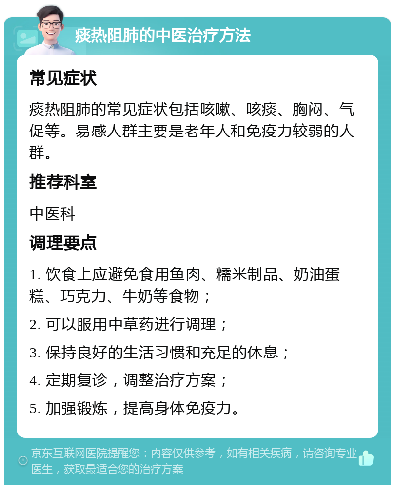 痰热阻肺的中医治疗方法 常见症状 痰热阻肺的常见症状包括咳嗽、咳痰、胸闷、气促等。易感人群主要是老年人和免疫力较弱的人群。 推荐科室 中医科 调理要点 1. 饮食上应避免食用鱼肉、糯米制品、奶油蛋糕、巧克力、牛奶等食物； 2. 可以服用中草药进行调理； 3. 保持良好的生活习惯和充足的休息； 4. 定期复诊，调整治疗方案； 5. 加强锻炼，提高身体免疫力。