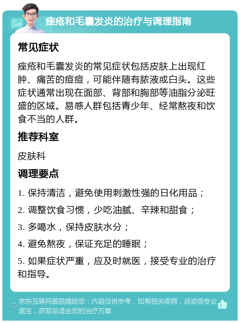 痤疮和毛囊发炎的治疗与调理指南 常见症状 痤疮和毛囊发炎的常见症状包括皮肤上出现红肿、痛苦的痘痘，可能伴随有脓液或白头。这些症状通常出现在面部、背部和胸部等油脂分泌旺盛的区域。易感人群包括青少年、经常熬夜和饮食不当的人群。 推荐科室 皮肤科 调理要点 1. 保持清洁，避免使用刺激性强的日化用品； 2. 调整饮食习惯，少吃油腻、辛辣和甜食； 3. 多喝水，保持皮肤水分； 4. 避免熬夜，保证充足的睡眠； 5. 如果症状严重，应及时就医，接受专业的治疗和指导。