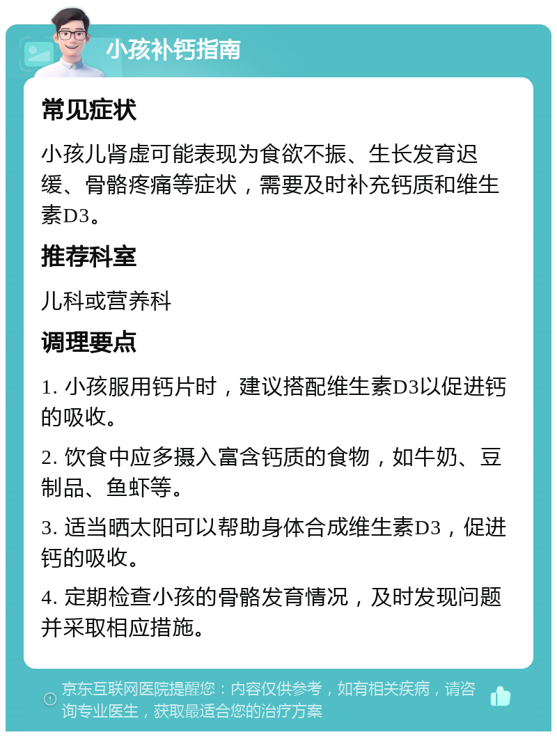 小孩补钙指南 常见症状 小孩儿肾虚可能表现为食欲不振、生长发育迟缓、骨骼疼痛等症状，需要及时补充钙质和维生素D3。 推荐科室 儿科或营养科 调理要点 1. 小孩服用钙片时，建议搭配维生素D3以促进钙的吸收。 2. 饮食中应多摄入富含钙质的食物，如牛奶、豆制品、鱼虾等。 3. 适当晒太阳可以帮助身体合成维生素D3，促进钙的吸收。 4. 定期检查小孩的骨骼发育情况，及时发现问题并采取相应措施。