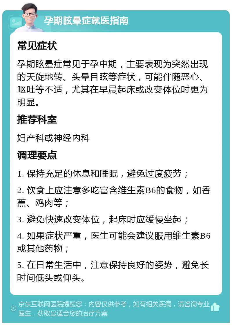 孕期眩晕症就医指南 常见症状 孕期眩晕症常见于孕中期，主要表现为突然出现的天旋地转、头晕目眩等症状，可能伴随恶心、呕吐等不适，尤其在早晨起床或改变体位时更为明显。 推荐科室 妇产科或神经内科 调理要点 1. 保持充足的休息和睡眠，避免过度疲劳； 2. 饮食上应注意多吃富含维生素B6的食物，如香蕉、鸡肉等； 3. 避免快速改变体位，起床时应缓慢坐起； 4. 如果症状严重，医生可能会建议服用维生素B6或其他药物； 5. 在日常生活中，注意保持良好的姿势，避免长时间低头或仰头。