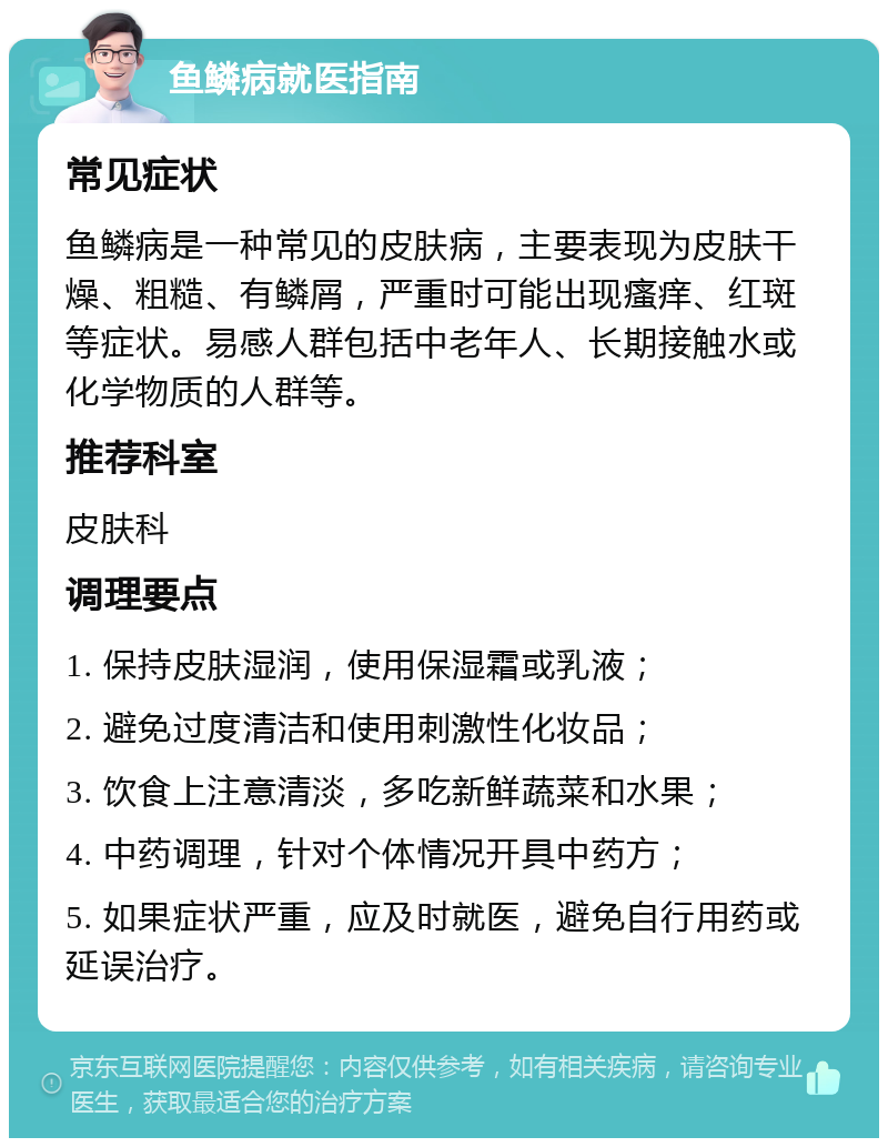 鱼鳞病就医指南 常见症状 鱼鳞病是一种常见的皮肤病，主要表现为皮肤干燥、粗糙、有鳞屑，严重时可能出现瘙痒、红斑等症状。易感人群包括中老年人、长期接触水或化学物质的人群等。 推荐科室 皮肤科 调理要点 1. 保持皮肤湿润，使用保湿霜或乳液； 2. 避免过度清洁和使用刺激性化妆品； 3. 饮食上注意清淡，多吃新鲜蔬菜和水果； 4. 中药调理，针对个体情况开具中药方； 5. 如果症状严重，应及时就医，避免自行用药或延误治疗。