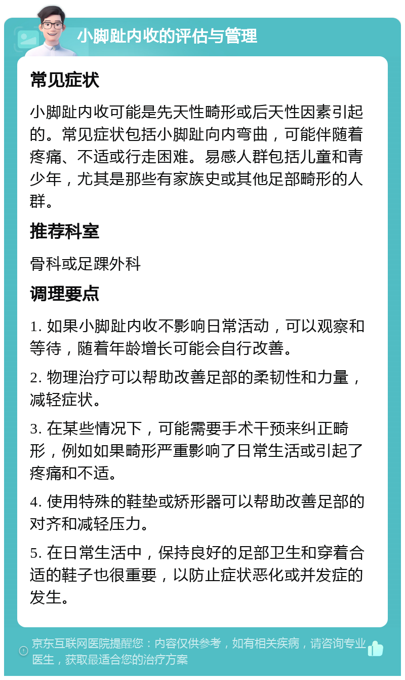 小脚趾内收的评估与管理 常见症状 小脚趾内收可能是先天性畸形或后天性因素引起的。常见症状包括小脚趾向内弯曲，可能伴随着疼痛、不适或行走困难。易感人群包括儿童和青少年，尤其是那些有家族史或其他足部畸形的人群。 推荐科室 骨科或足踝外科 调理要点 1. 如果小脚趾内收不影响日常活动，可以观察和等待，随着年龄增长可能会自行改善。 2. 物理治疗可以帮助改善足部的柔韧性和力量，减轻症状。 3. 在某些情况下，可能需要手术干预来纠正畸形，例如如果畸形严重影响了日常生活或引起了疼痛和不适。 4. 使用特殊的鞋垫或矫形器可以帮助改善足部的对齐和减轻压力。 5. 在日常生活中，保持良好的足部卫生和穿着合适的鞋子也很重要，以防止症状恶化或并发症的发生。