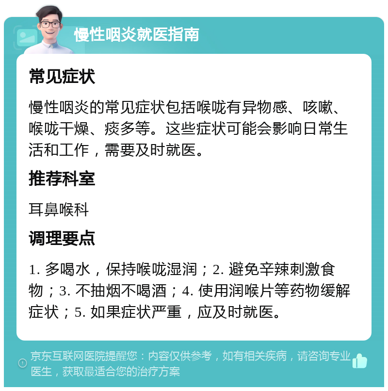 慢性咽炎就医指南 常见症状 慢性咽炎的常见症状包括喉咙有异物感、咳嗽、喉咙干燥、痰多等。这些症状可能会影响日常生活和工作，需要及时就医。 推荐科室 耳鼻喉科 调理要点 1. 多喝水，保持喉咙湿润；2. 避免辛辣刺激食物；3. 不抽烟不喝酒；4. 使用润喉片等药物缓解症状；5. 如果症状严重，应及时就医。