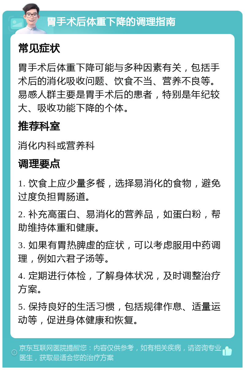 胃手术后体重下降的调理指南 常见症状 胃手术后体重下降可能与多种因素有关，包括手术后的消化吸收问题、饮食不当、营养不良等。易感人群主要是胃手术后的患者，特别是年纪较大、吸收功能下降的个体。 推荐科室 消化内科或营养科 调理要点 1. 饮食上应少量多餐，选择易消化的食物，避免过度负担胃肠道。 2. 补充高蛋白、易消化的营养品，如蛋白粉，帮助维持体重和健康。 3. 如果有胃热脾虚的症状，可以考虑服用中药调理，例如六君子汤等。 4. 定期进行体检，了解身体状况，及时调整治疗方案。 5. 保持良好的生活习惯，包括规律作息、适量运动等，促进身体健康和恢复。