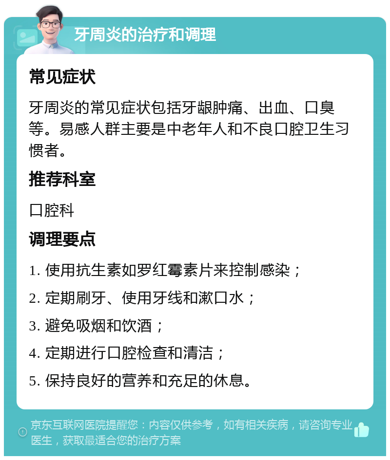 牙周炎的治疗和调理 常见症状 牙周炎的常见症状包括牙龈肿痛、出血、口臭等。易感人群主要是中老年人和不良口腔卫生习惯者。 推荐科室 口腔科 调理要点 1. 使用抗生素如罗红霉素片来控制感染； 2. 定期刷牙、使用牙线和漱口水； 3. 避免吸烟和饮酒； 4. 定期进行口腔检查和清洁； 5. 保持良好的营养和充足的休息。