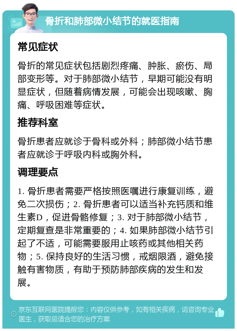 骨折和肺部微小结节的就医指南 常见症状 骨折的常见症状包括剧烈疼痛、肿胀、瘀伤、局部变形等。对于肺部微小结节，早期可能没有明显症状，但随着病情发展，可能会出现咳嗽、胸痛、呼吸困难等症状。 推荐科室 骨折患者应就诊于骨科或外科；肺部微小结节患者应就诊于呼吸内科或胸外科。 调理要点 1. 骨折患者需要严格按照医嘱进行康复训练，避免二次损伤；2. 骨折患者可以适当补充钙质和维生素D，促进骨骼修复；3. 对于肺部微小结节，定期复查是非常重要的；4. 如果肺部微小结节引起了不适，可能需要服用止咳药或其他相关药物；5. 保持良好的生活习惯，戒烟限酒，避免接触有害物质，有助于预防肺部疾病的发生和发展。