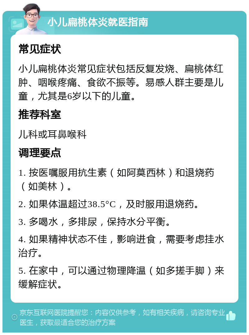 小儿扁桃体炎就医指南 常见症状 小儿扁桃体炎常见症状包括反复发烧、扁桃体红肿、咽喉疼痛、食欲不振等。易感人群主要是儿童，尤其是6岁以下的儿童。 推荐科室 儿科或耳鼻喉科 调理要点 1. 按医嘱服用抗生素（如阿莫西林）和退烧药（如美林）。 2. 如果体温超过38.5°C，及时服用退烧药。 3. 多喝水，多排尿，保持水分平衡。 4. 如果精神状态不佳，影响进食，需要考虑挂水治疗。 5. 在家中，可以通过物理降温（如多搓手脚）来缓解症状。