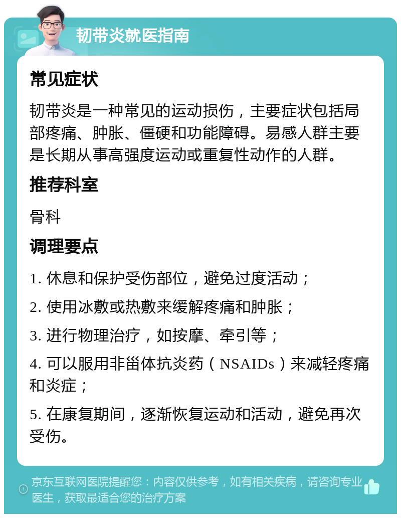 韧带炎就医指南 常见症状 韧带炎是一种常见的运动损伤，主要症状包括局部疼痛、肿胀、僵硬和功能障碍。易感人群主要是长期从事高强度运动或重复性动作的人群。 推荐科室 骨科 调理要点 1. 休息和保护受伤部位，避免过度活动； 2. 使用冰敷或热敷来缓解疼痛和肿胀； 3. 进行物理治疗，如按摩、牵引等； 4. 可以服用非甾体抗炎药（NSAIDs）来减轻疼痛和炎症； 5. 在康复期间，逐渐恢复运动和活动，避免再次受伤。