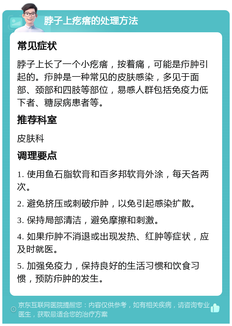 脖子上疙瘩的处理方法 常见症状 脖子上长了一个小疙瘩，按着痛，可能是疖肿引起的。疖肿是一种常见的皮肤感染，多见于面部、颈部和四肢等部位，易感人群包括免疫力低下者、糖尿病患者等。 推荐科室 皮肤科 调理要点 1. 使用鱼石脂软膏和百多邦软膏外涂，每天各两次。 2. 避免挤压或刺破疖肿，以免引起感染扩散。 3. 保持局部清洁，避免摩擦和刺激。 4. 如果疖肿不消退或出现发热、红肿等症状，应及时就医。 5. 加强免疫力，保持良好的生活习惯和饮食习惯，预防疖肿的发生。