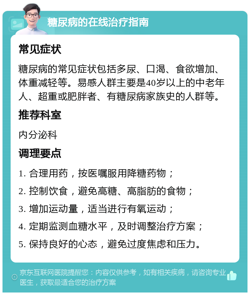 糖尿病的在线治疗指南 常见症状 糖尿病的常见症状包括多尿、口渴、食欲增加、体重减轻等。易感人群主要是40岁以上的中老年人、超重或肥胖者、有糖尿病家族史的人群等。 推荐科室 内分泌科 调理要点 1. 合理用药，按医嘱服用降糖药物； 2. 控制饮食，避免高糖、高脂肪的食物； 3. 增加运动量，适当进行有氧运动； 4. 定期监测血糖水平，及时调整治疗方案； 5. 保持良好的心态，避免过度焦虑和压力。