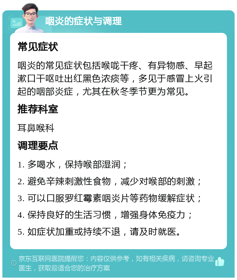 咽炎的症状与调理 常见症状 咽炎的常见症状包括喉咙干疼、有异物感、早起漱口干呕吐出红黑色浓痰等，多见于感冒上火引起的咽部炎症，尤其在秋冬季节更为常见。 推荐科室 耳鼻喉科 调理要点 1. 多喝水，保持喉部湿润； 2. 避免辛辣刺激性食物，减少对喉部的刺激； 3. 可以口服罗红霉素咽炎片等药物缓解症状； 4. 保持良好的生活习惯，增强身体免疫力； 5. 如症状加重或持续不退，请及时就医。