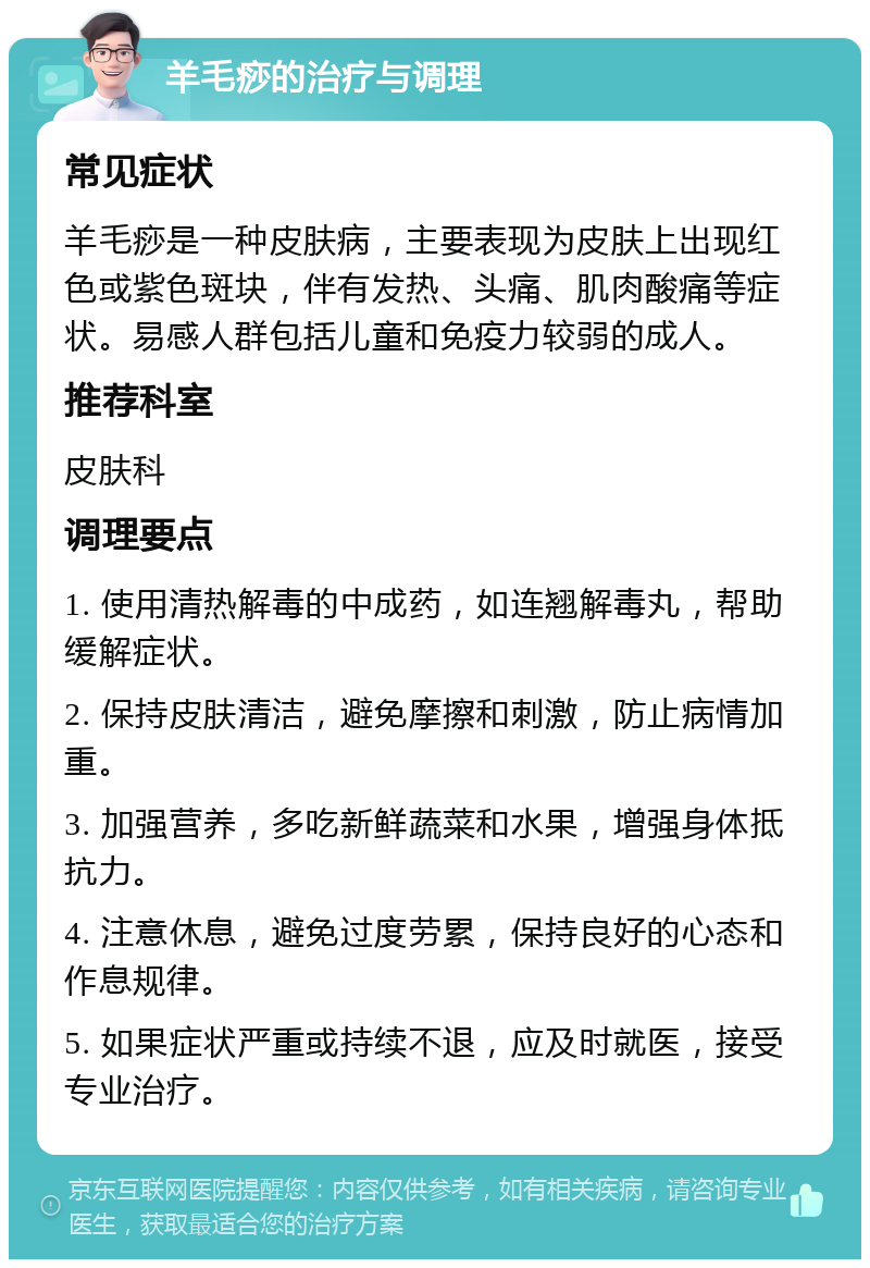 羊毛痧的治疗与调理 常见症状 羊毛痧是一种皮肤病，主要表现为皮肤上出现红色或紫色斑块，伴有发热、头痛、肌肉酸痛等症状。易感人群包括儿童和免疫力较弱的成人。 推荐科室 皮肤科 调理要点 1. 使用清热解毒的中成药，如连翘解毒丸，帮助缓解症状。 2. 保持皮肤清洁，避免摩擦和刺激，防止病情加重。 3. 加强营养，多吃新鲜蔬菜和水果，增强身体抵抗力。 4. 注意休息，避免过度劳累，保持良好的心态和作息规律。 5. 如果症状严重或持续不退，应及时就医，接受专业治疗。