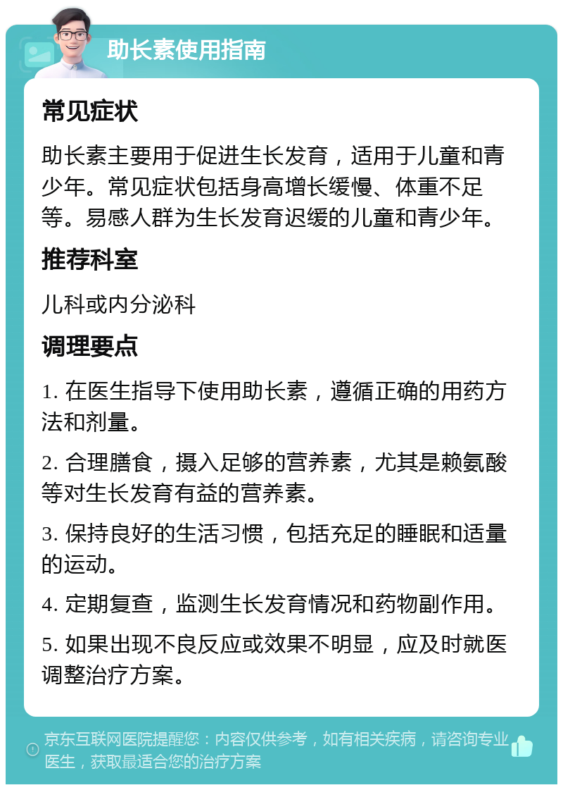 助长素使用指南 常见症状 助长素主要用于促进生长发育，适用于儿童和青少年。常见症状包括身高增长缓慢、体重不足等。易感人群为生长发育迟缓的儿童和青少年。 推荐科室 儿科或内分泌科 调理要点 1. 在医生指导下使用助长素，遵循正确的用药方法和剂量。 2. 合理膳食，摄入足够的营养素，尤其是赖氨酸等对生长发育有益的营养素。 3. 保持良好的生活习惯，包括充足的睡眠和适量的运动。 4. 定期复查，监测生长发育情况和药物副作用。 5. 如果出现不良反应或效果不明显，应及时就医调整治疗方案。