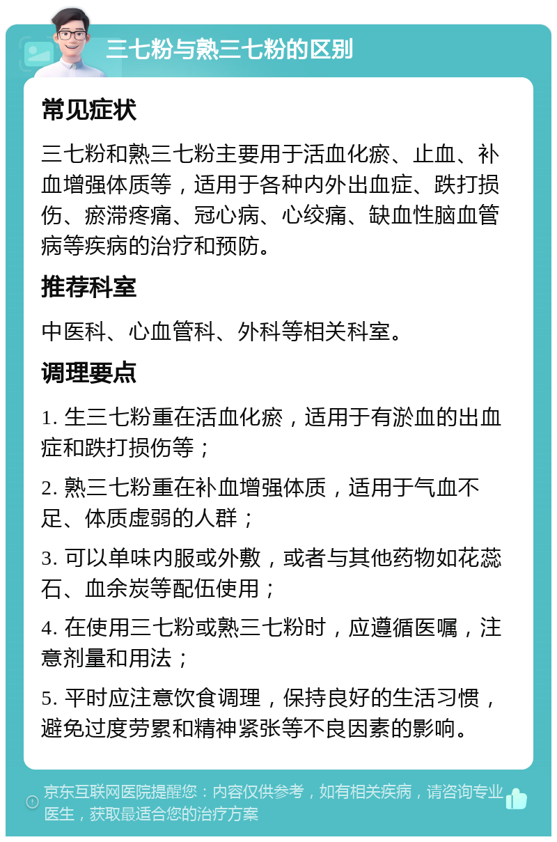 三七粉与熟三七粉的区别 常见症状 三七粉和熟三七粉主要用于活血化瘀、止血、补血增强体质等，适用于各种内外出血症、跌打损伤、瘀滞疼痛、冠心病、心绞痛、缺血性脑血管病等疾病的治疗和预防。 推荐科室 中医科、心血管科、外科等相关科室。 调理要点 1. 生三七粉重在活血化瘀，适用于有淤血的出血症和跌打损伤等； 2. 熟三七粉重在补血增强体质，适用于气血不足、体质虚弱的人群； 3. 可以单味内服或外敷，或者与其他药物如花蕊石、血余炭等配伍使用； 4. 在使用三七粉或熟三七粉时，应遵循医嘱，注意剂量和用法； 5. 平时应注意饮食调理，保持良好的生活习惯，避免过度劳累和精神紧张等不良因素的影响。