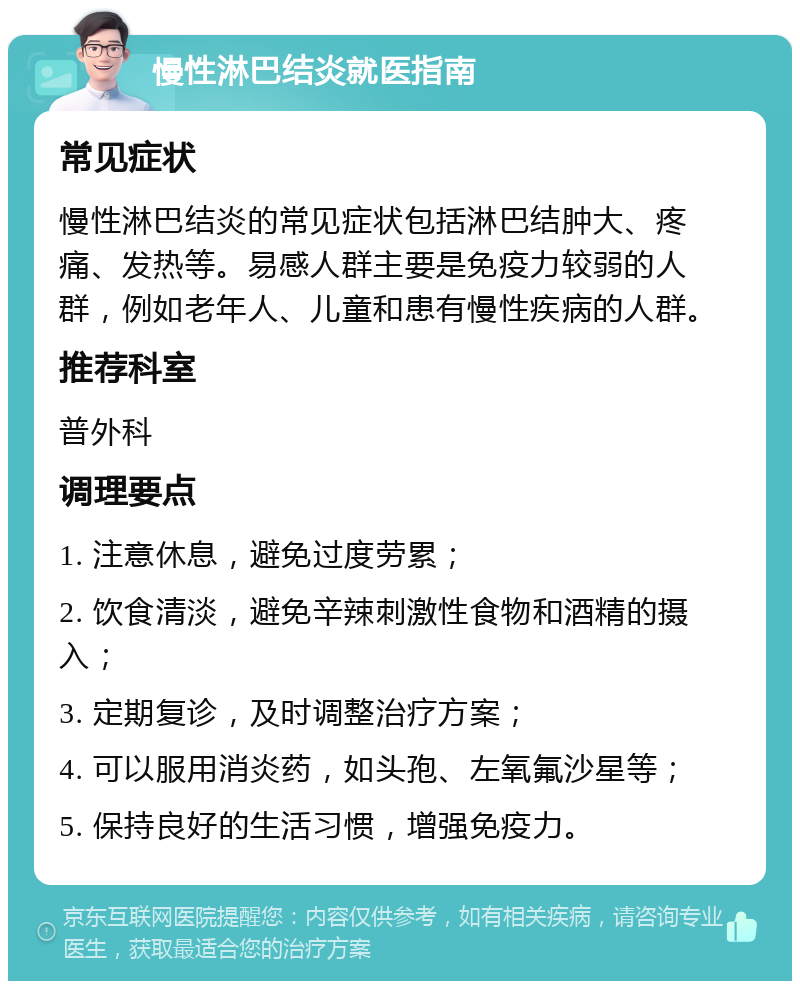 慢性淋巴结炎就医指南 常见症状 慢性淋巴结炎的常见症状包括淋巴结肿大、疼痛、发热等。易感人群主要是免疫力较弱的人群，例如老年人、儿童和患有慢性疾病的人群。 推荐科室 普外科 调理要点 1. 注意休息，避免过度劳累； 2. 饮食清淡，避免辛辣刺激性食物和酒精的摄入； 3. 定期复诊，及时调整治疗方案； 4. 可以服用消炎药，如头孢、左氧氟沙星等； 5. 保持良好的生活习惯，增强免疫力。