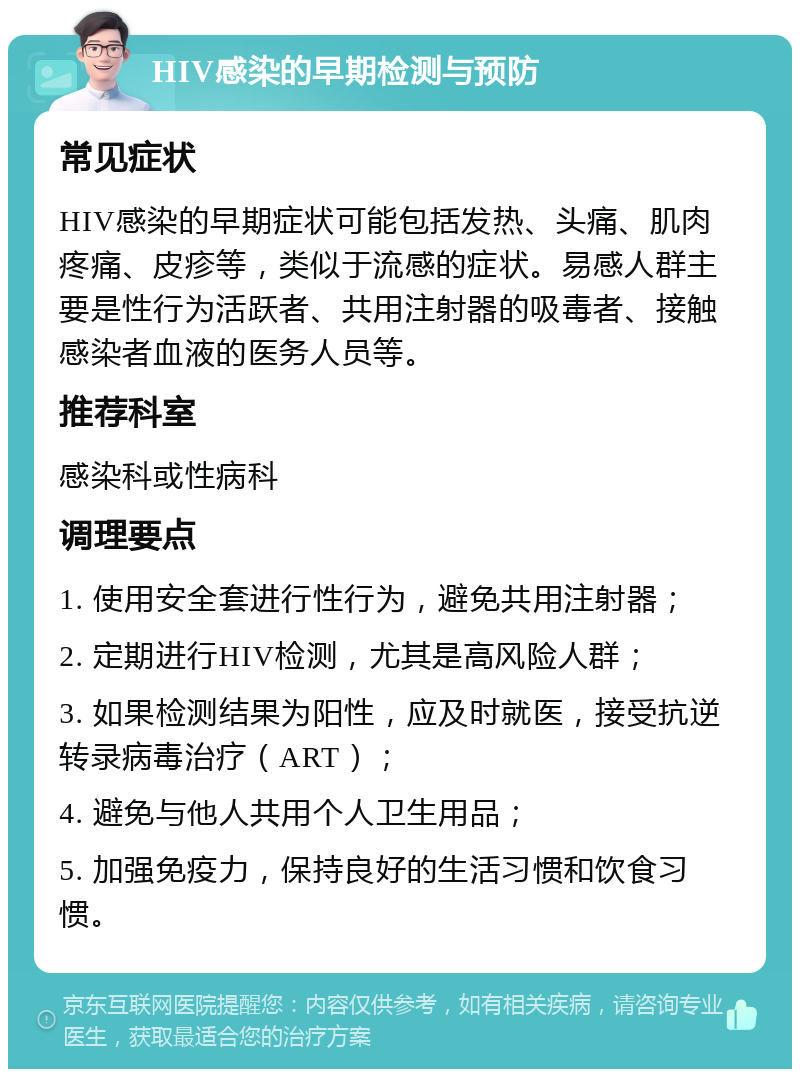 HIV感染的早期检测与预防 常见症状 HIV感染的早期症状可能包括发热、头痛、肌肉疼痛、皮疹等，类似于流感的症状。易感人群主要是性行为活跃者、共用注射器的吸毒者、接触感染者血液的医务人员等。 推荐科室 感染科或性病科 调理要点 1. 使用安全套进行性行为，避免共用注射器； 2. 定期进行HIV检测，尤其是高风险人群； 3. 如果检测结果为阳性，应及时就医，接受抗逆转录病毒治疗（ART）； 4. 避免与他人共用个人卫生用品； 5. 加强免疫力，保持良好的生活习惯和饮食习惯。