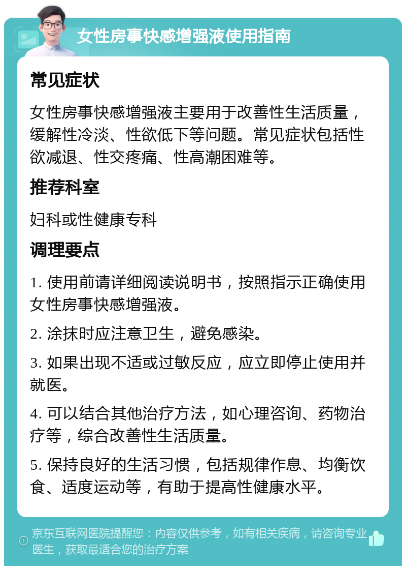 女性房事快感增强液使用指南 常见症状 女性房事快感增强液主要用于改善性生活质量，缓解性冷淡、性欲低下等问题。常见症状包括性欲减退、性交疼痛、性高潮困难等。 推荐科室 妇科或性健康专科 调理要点 1. 使用前请详细阅读说明书，按照指示正确使用女性房事快感增强液。 2. 涂抹时应注意卫生，避免感染。 3. 如果出现不适或过敏反应，应立即停止使用并就医。 4. 可以结合其他治疗方法，如心理咨询、药物治疗等，综合改善性生活质量。 5. 保持良好的生活习惯，包括规律作息、均衡饮食、适度运动等，有助于提高性健康水平。