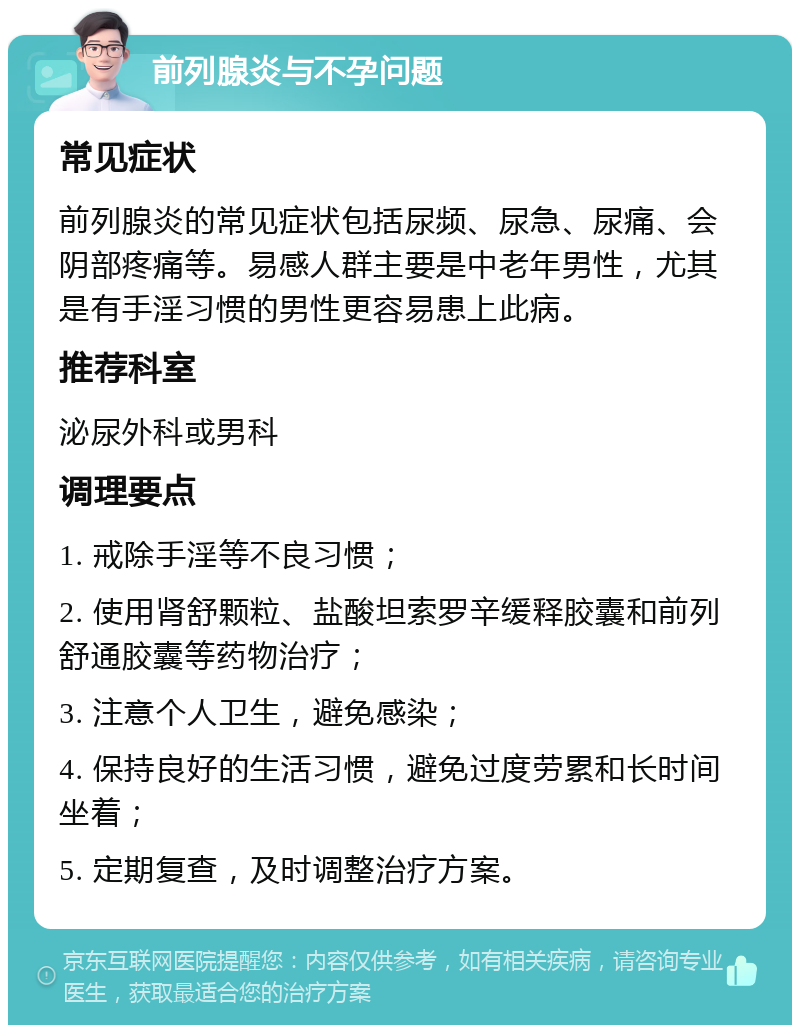 前列腺炎与不孕问题 常见症状 前列腺炎的常见症状包括尿频、尿急、尿痛、会阴部疼痛等。易感人群主要是中老年男性，尤其是有手淫习惯的男性更容易患上此病。 推荐科室 泌尿外科或男科 调理要点 1. 戒除手淫等不良习惯； 2. 使用肾舒颗粒、盐酸坦索罗辛缓释胶囊和前列舒通胶囊等药物治疗； 3. 注意个人卫生，避免感染； 4. 保持良好的生活习惯，避免过度劳累和长时间坐着； 5. 定期复查，及时调整治疗方案。