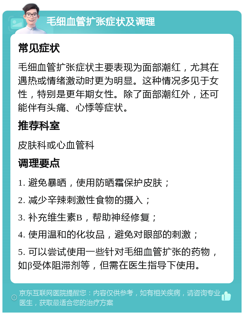 毛细血管扩张症状及调理 常见症状 毛细血管扩张症状主要表现为面部潮红，尤其在遇热或情绪激动时更为明显。这种情况多见于女性，特别是更年期女性。除了面部潮红外，还可能伴有头痛、心悸等症状。 推荐科室 皮肤科或心血管科 调理要点 1. 避免暴晒，使用防晒霜保护皮肤； 2. 减少辛辣刺激性食物的摄入； 3. 补充维生素B，帮助神经修复； 4. 使用温和的化妆品，避免对眼部的刺激； 5. 可以尝试使用一些针对毛细血管扩张的药物，如β受体阻滞剂等，但需在医生指导下使用。