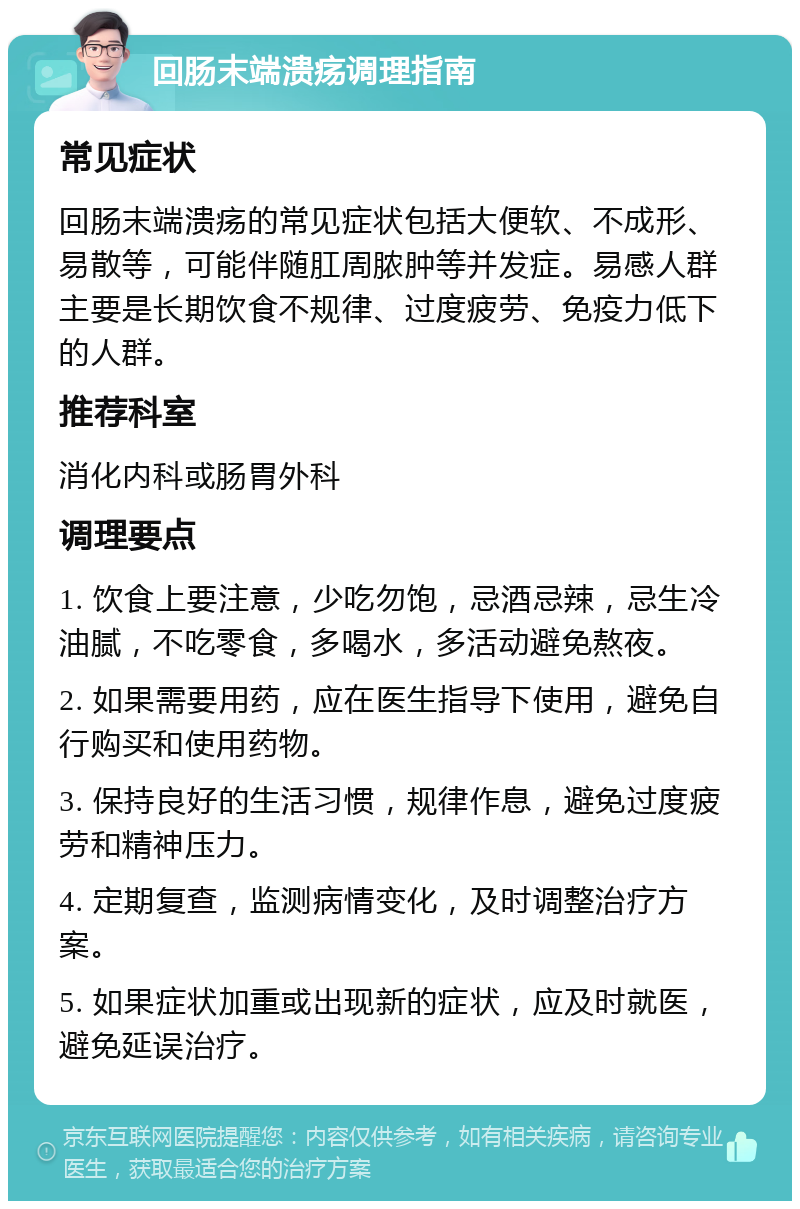 回肠末端溃疡调理指南 常见症状 回肠末端溃疡的常见症状包括大便软、不成形、易散等，可能伴随肛周脓肿等并发症。易感人群主要是长期饮食不规律、过度疲劳、免疫力低下的人群。 推荐科室 消化内科或肠胃外科 调理要点 1. 饮食上要注意，少吃勿饱，忌酒忌辣，忌生冷油腻，不吃零食，多喝水，多活动避免熬夜。 2. 如果需要用药，应在医生指导下使用，避免自行购买和使用药物。 3. 保持良好的生活习惯，规律作息，避免过度疲劳和精神压力。 4. 定期复查，监测病情变化，及时调整治疗方案。 5. 如果症状加重或出现新的症状，应及时就医，避免延误治疗。