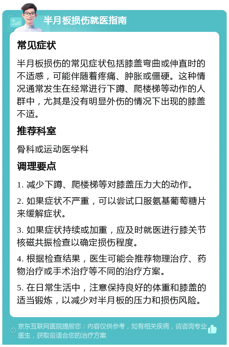 半月板损伤就医指南 常见症状 半月板损伤的常见症状包括膝盖弯曲或伸直时的不适感，可能伴随着疼痛、肿胀或僵硬。这种情况通常发生在经常进行下蹲、爬楼梯等动作的人群中，尤其是没有明显外伤的情况下出现的膝盖不适。 推荐科室 骨科或运动医学科 调理要点 1. 减少下蹲、爬楼梯等对膝盖压力大的动作。 2. 如果症状不严重，可以尝试口服氨基葡萄糖片来缓解症状。 3. 如果症状持续或加重，应及时就医进行膝关节核磁共振检查以确定损伤程度。 4. 根据检查结果，医生可能会推荐物理治疗、药物治疗或手术治疗等不同的治疗方案。 5. 在日常生活中，注意保持良好的体重和膝盖的适当锻炼，以减少对半月板的压力和损伤风险。