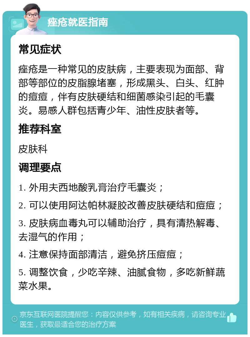 痤疮就医指南 常见症状 痤疮是一种常见的皮肤病，主要表现为面部、背部等部位的皮脂腺堵塞，形成黑头、白头、红肿的痘痘，伴有皮肤硬结和细菌感染引起的毛囊炎。易感人群包括青少年、油性皮肤者等。 推荐科室 皮肤科 调理要点 1. 外用夫西地酸乳膏治疗毛囊炎； 2. 可以使用阿达帕林凝胶改善皮肤硬结和痘痘； 3. 皮肤病血毒丸可以辅助治疗，具有清热解毒、去湿气的作用； 4. 注意保持面部清洁，避免挤压痘痘； 5. 调整饮食，少吃辛辣、油腻食物，多吃新鲜蔬菜水果。