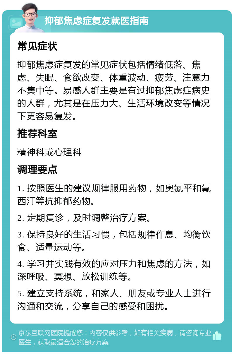 抑郁焦虑症复发就医指南 常见症状 抑郁焦虑症复发的常见症状包括情绪低落、焦虑、失眠、食欲改变、体重波动、疲劳、注意力不集中等。易感人群主要是有过抑郁焦虑症病史的人群，尤其是在压力大、生活环境改变等情况下更容易复发。 推荐科室 精神科或心理科 调理要点 1. 按照医生的建议规律服用药物，如奥氮平和氟西汀等抗抑郁药物。 2. 定期复诊，及时调整治疗方案。 3. 保持良好的生活习惯，包括规律作息、均衡饮食、适量运动等。 4. 学习并实践有效的应对压力和焦虑的方法，如深呼吸、冥想、放松训练等。 5. 建立支持系统，和家人、朋友或专业人士进行沟通和交流，分享自己的感受和困扰。