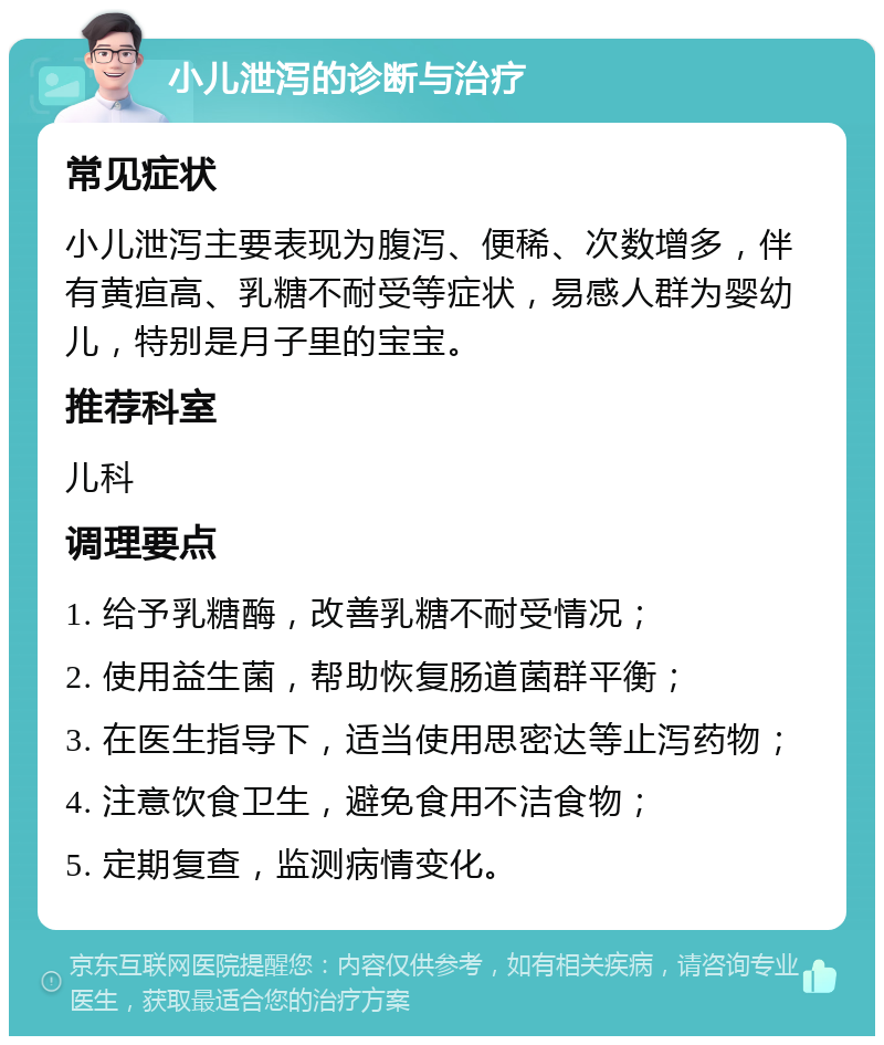 小儿泄泻的诊断与治疗 常见症状 小儿泄泻主要表现为腹泻、便稀、次数增多，伴有黄疸高、乳糖不耐受等症状，易感人群为婴幼儿，特别是月子里的宝宝。 推荐科室 儿科 调理要点 1. 给予乳糖酶，改善乳糖不耐受情况； 2. 使用益生菌，帮助恢复肠道菌群平衡； 3. 在医生指导下，适当使用思密达等止泻药物； 4. 注意饮食卫生，避免食用不洁食物； 5. 定期复查，监测病情变化。