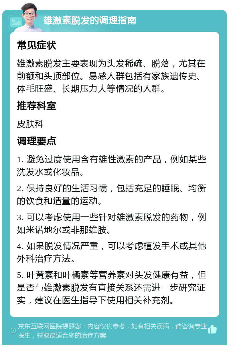 雄激素脱发的调理指南 常见症状 雄激素脱发主要表现为头发稀疏、脱落，尤其在前额和头顶部位。易感人群包括有家族遗传史、体毛旺盛、长期压力大等情况的人群。 推荐科室 皮肤科 调理要点 1. 避免过度使用含有雄性激素的产品，例如某些洗发水或化妆品。 2. 保持良好的生活习惯，包括充足的睡眠、均衡的饮食和适量的运动。 3. 可以考虑使用一些针对雄激素脱发的药物，例如米诺地尔或非那雄胺。 4. 如果脱发情况严重，可以考虑植发手术或其他外科治疗方法。 5. 叶黄素和叶橘素等营养素对头发健康有益，但是否与雄激素脱发有直接关系还需进一步研究证实，建议在医生指导下使用相关补充剂。